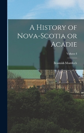 A History of Nova-Scotia or Acadie; Volume I by Beamish Murdoch 9781015858077