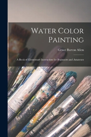 Water Color Painting: A Book of Elementary Instruction for Beginners and Amateurs by Grace Barton Allen 9781015971400