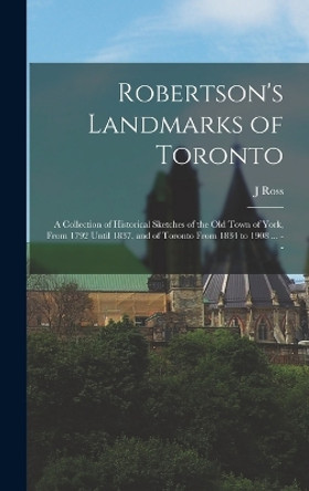 Robertson's Landmarks of Toronto: A Collection of Historical Sketches of the old Town of York, From 1792 Until 1837, and of Toronto From 1834 to 1908 ... -- by J Ross 1841-1918 Robertson 9781016002226