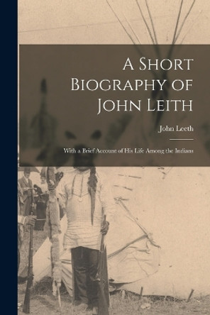 A Short Biography of John Leith: With a Brief Account of His Life Among the Indians by John Leeth 9781016026437