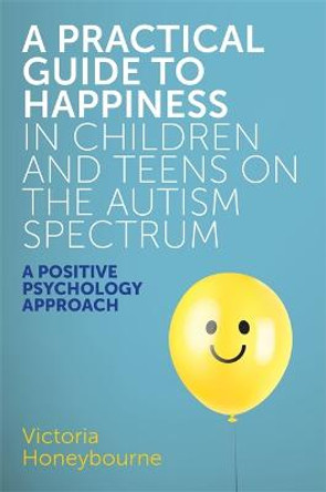 A Practical Guide to Happiness in Children and Teens on the Autism Spectrum: A Positive Psychology Approach by Victoria Honeybourne