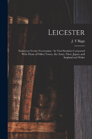 Leicester: Sanitation Versus Vaccination: its Vital Statistics Compared With Those of Other Towns, the Army, Navy, Japan, and England and Wales by J T Biggs 9781015513563