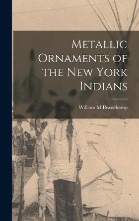 Metallic Ornaments of the New York Indians by William M Beauchamp 9781015585607