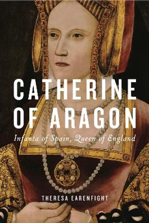 Catherine of Aragon: Infanta of Spain, Queen of England by Theresa Earenfight