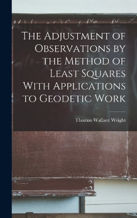 The Adjustment of Observations by the Method of Least Squares With Applications to Geodetic Work by Thomas Wallace Wright 9781015820593