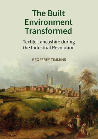 The Built Environment Transformed: Textile Lancashire during the Industrial Revolution by Geoffrey Timmins