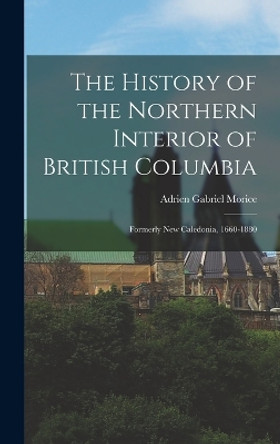 The History of the Northern Interior of British Columbia: Formerly New Caledonia, 1660-1880 by Adrien Gabriel Morice 9781015597891