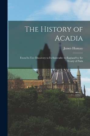 The History of Acadia: From its First Discovery to its Surrender to England by the Treaty of Paris by James Hannay 9781015834675