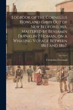 Logbook of the Cornelius Howland (Ship) out of New Bedford, MA, Mastered by Benjamin Franklin ? Homan, on a Whaling Voyage Between 1863 and 1867. by Cornelius Howland (Ship) 9781014855992