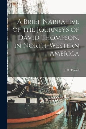 A Brief Narrative of the Journeys of David Thompson, in North-western America [microform] by J B (Joseph Burr) 1858-1957 Tyrrell 9781014834904