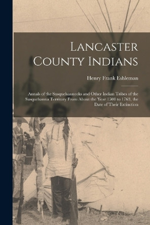 Lancaster County Indians; Annals of the Susquehannocks and Other Indian Tribes of the Susquehanna Territory From About the Year 1500 to 1763, the Date of Their Extinction by Henry Frank Eshleman 9781015628717