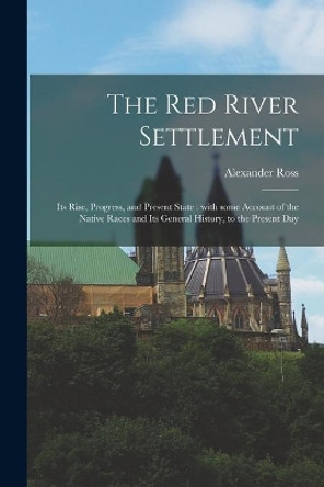 The Red River Settlement [microform]: Its Rise, Progress, and Present State: With Some Account of the Native Races and Its General History, to the Present Day by Alexander 1783-1856 Ross 9781015054974