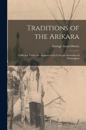 Traditions of the Arikara; Collected, Under the Auspices of the Carnegie Institution of Washington by George Amos 1868-1931 Dorsey 9781015307735