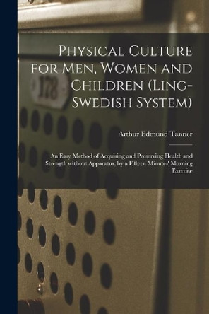 Physical Culture for Men, Women and Children (Ling-Swedish System) [electronic Resource]: an Easy Method of Acquiring and Preserving Health and Strength Without Apparatus, by a Fifteen Minutes' Morning Exercise by Arthur Edmund Tanner 9781014617699