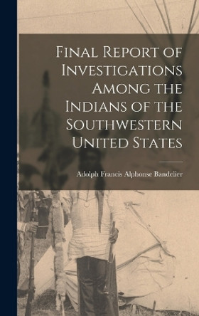 Final Report of Investigations Among the Indians of the Southwestern United States by Adolph Francis Alphonse Bandelier 9781016101806