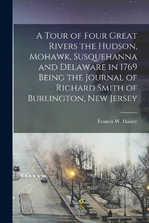 A Tour of Four Great Rivers the Hudson, Mohawk, Susquehanna and Delaware in 1769 Being the Journal of Richard Smith of Burlington, New Jersey by Francis W Halsey 9781015714984