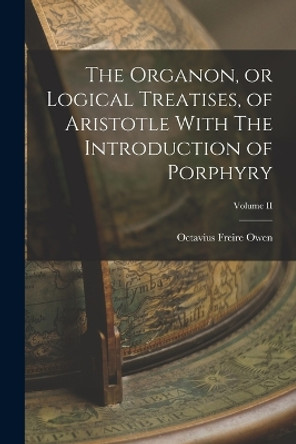 The Organon, or Logical Treatises, of Aristotle With The Introduction of Porphyry; Volume II by Octavius Freire Owen 9781016315760