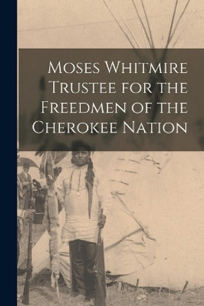 Moses Whitmire Trustee for the Freedmen of the Cherokee Nation by Anonymous 9781016325950