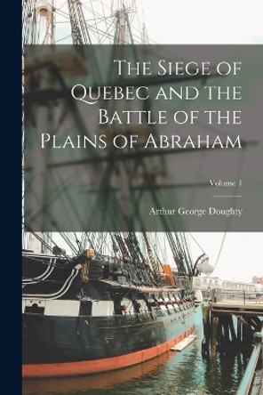 The Siege of Quebec and the Battle of the Plains of Abraham; Volume 1 by Arthur George Doughty 9781016162272