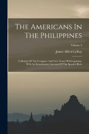 The Americans In The Philippines: A History Of The Conquest And First Years Of Occupation, With An Introductory Account Of The Spanish Rule; Volume 2 by James Alfred Leroy 9781016300438