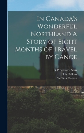 In Canada's Wonderful Northland A Story of Eight Months of Travel by Canoe by W Tees Curran 9781016343107