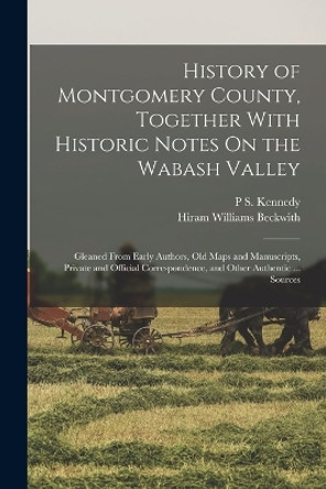 History of Montgomery County, Together With Historic Notes On the Wabash Valley: Gleaned From Early Authors, Old Maps and Manuscripts, Private and Official Correspondence, and Other Authentic ... Sources by Hiram Williams Beckwith 9781016418041