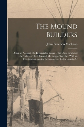 The Mound Builders: Being an Account of a Remarkable People That Once Inhabited the Valleys of the Ohio and Mississippi, Together With an Investigation Into the Archaeology of Butler County, O by John Patterson MacLean 9781016587006