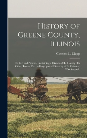 History of Greene County, Illinois: Its Past and Present, Containing a History of the County; Its Cities, Towns, etc.; a Biographical Directory of Its Citizens; war Record.. by Clement L Clapp 9781015828643