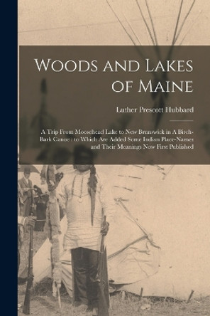 Woods and Lakes of Maine: A Trip From Moosehead Lake to New Brunswick in A Birch-bark Canoe: to Which are Added Some Indian Place-names and Their Meanings now First Published by Luther Prescott Hubbard 9781015852839