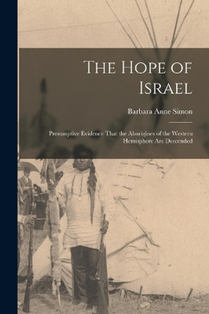 The Hope of Israel; Presumptive Evidence That the Aborigines of the Western Hemisphere are Descended by Barbara Anne Simon 9781015865457