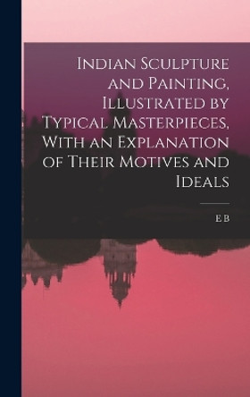 Indian Sculpture and Painting, Illustrated by Typical Masterpieces, With an Explanation of Their Motives and Ideals by Ernest Binfield Havell 9781016170185