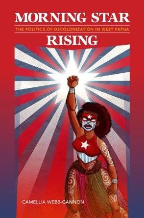 Morning Star Rising: The Politics of Decolonization in West Papua by Camellia Webb-Gannon