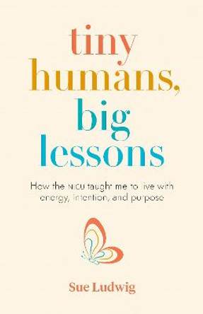 Tiny Humans, Big Lessons: How the NICU Taught Me to Live with Energy, Intention, and Purpose by Sue Ludwig