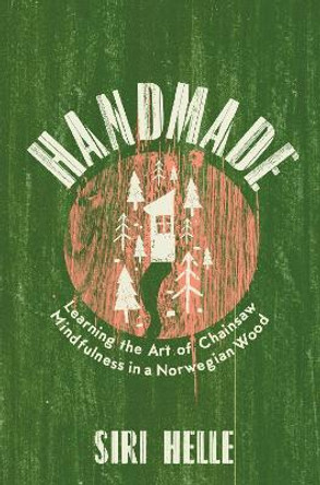 Handmade: Learning the Art of Chainsaw Mindfulness in a Norwegian Wood by Siri Helle