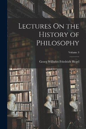 Lectures On the History of Philosophy; Volume 3 by Georg Wilhelm Friedrich Hegel 9781016156967