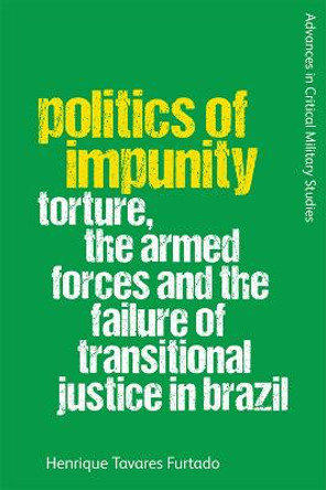 Politics of Impunity: Torture, the Armed Forces and the Failure of Transitional Justice in Brazil by Henrique Tavares Furtado