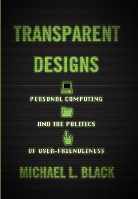 Transparent Designs: Personal Computing and the Politics of User-Friendliness by Michael L. Black