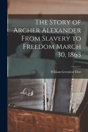 The Story of Archer Alexander From Slavery to Freedom March 30, 1863 by William Greenleaf Eliot 9781015930902