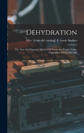 Dehydration; The New And Superior Method Of Preserving Foods, Fruits, Vegetables, Meats And Fish by Mrs A Louis [From Old Cata Andrea 9781016289481