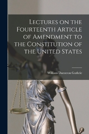 Lectures on the Fourteenth Article of Amendment to the Constitution of the United States by William Dameron Guthrie 9781016196918