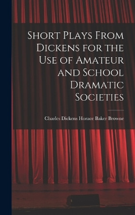 Short Plays From Dickens for the Use of Amateur and School Dramatic Societies by Charles Dickens Horace Baker Browne 9781016239523