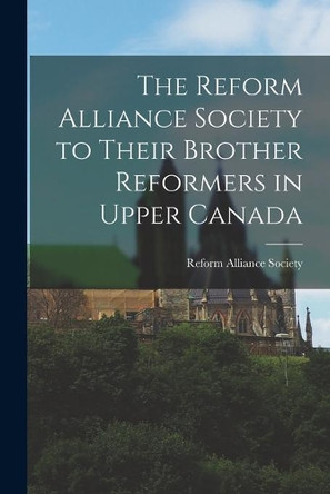 The Reform Alliance Society to Their Brother Reformers in Upper Canada [microform] by Reform Alliance Society 9781014940063