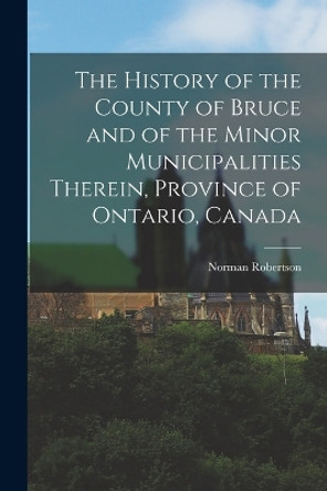 The History of the County of Bruce and of the Minor Municipalities Therein, Province of Ontario, Canada by Robertson Norman 9781015572638