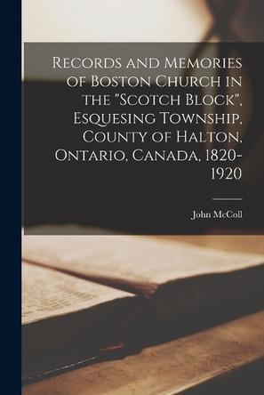 Records and Memories of Boston Church in the Scotch Block, Esquesing Township, County of Halton, Ontario, Canada, 1820-1920 by John McColl 9781016237888