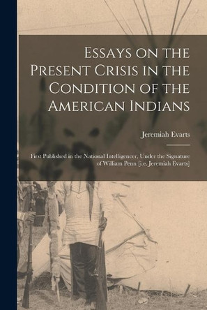 Essays on the Present Crisis in the Condition of the American Indians [microform]: First Published in the National Intelligencer, Under the Signature of William Penn [i.e. Jeremiah Evarts] by Jeremiah 1781-1831 Evarts 9781014643704