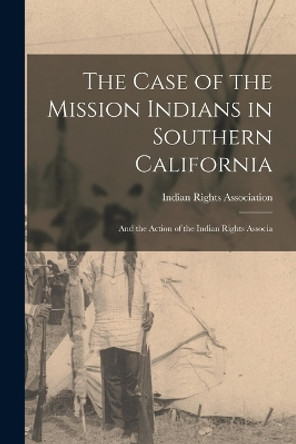 The Case of the Mission Indians in Southern California: And the Action of the Indian Rights Associa by Indian Rights Association 9781016323727