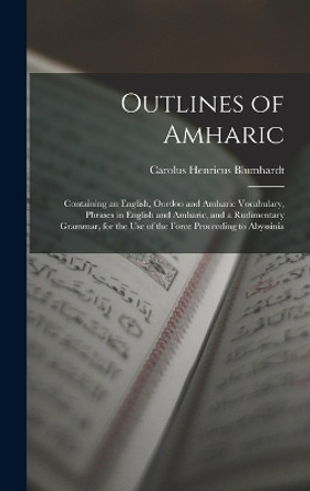 Outlines of Amharic: Containing an English, Oordoo and Amharic Vocabulary, Phrases in English and Amharic, and a Rudimentary Grammar, for the Use of the Force Proceeding to Abyssinia by Carolus Henricus Blumhardt 9781016326599