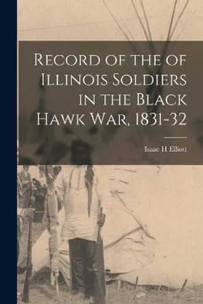 Record of the of Illinois Soldiers in the Black Hawk war, 1831-32 by Isaac H Elliott 9781016327947