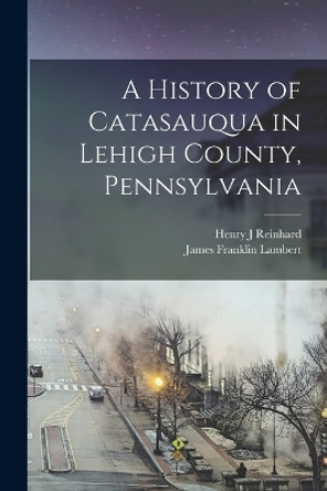 A History of Catasauqua in Lehigh County, Pennsylvania by James Franklin Lambert 9781016088589