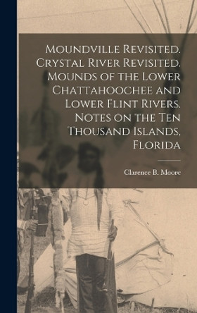 Moundville Revisited. Crystal River Revisited. Mounds of the Lower Chattahoochee and Lower Flint Rivers. Notes on the Ten Thousand Islands, Florida by Clarence B (Clarence Bloomfie Moore 9781016516549